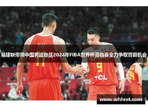 易建联带领中国男篮奋战2024年FIBA世界杯资格赛全力争取晋级机会