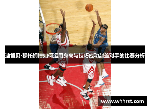 迪肯贝·穆托姆博如何运用身高与技巧成功封盖对手的比赛分析