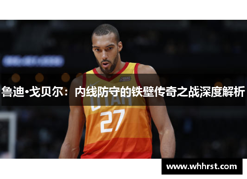 鲁迪·戈贝尔：内线防守的铁壁传奇之战深度解析