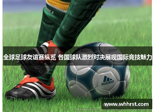 全球足球友谊赛纵览 各国球队激烈对决展现国际竞技魅力