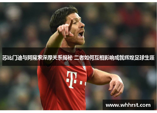 苏比门迪与阿隆索深厚关系揭秘 二者如何互相影响成就辉煌足球生涯