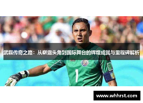 武磊传奇之路：从崭露头角到国际舞台的辉煌成就与里程碑解析